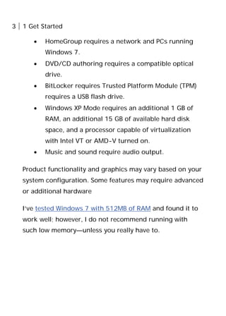 3 1 Get Started
• HomeGroup requires a network and PCs running
Windows 7.
• DVD/CD authoring requires a compatible optical
drive.
• BitLocker requires Trusted Platform Module (TPM)
requires a USB flash drive.
• Windows XP Mode requires an additional 1 GB of
RAM, an additional 15 GB of available hard disk
space, and a processor capable of virtualization
with Intel VT or AMD-V turned on.
• Music and sound require audio output.
Product functionality and graphics may vary based on your
system configuration. Some features may require advanced
or additional hardware
I’ve tested Windows 7 with 512MB of RAM and found it to
work well; however, I do not recommend running with
such low memory—unless you really have to.
 