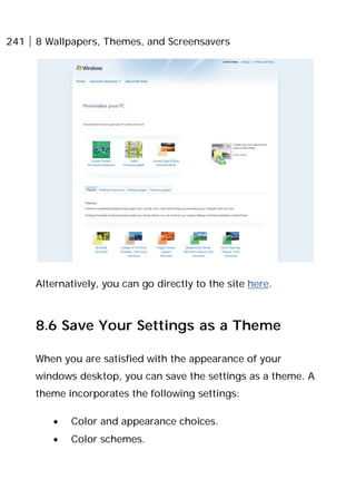 241 8 Wallpapers, Themes, and Screensavers
Alternatively, you can go directly to the site here.
8.6 Save Your Settings as a Theme
When you are satisfied with the appearance of your
windows desktop, you can save the settings as a theme. A
theme incorporates the following settings:
• Color and appearance choices.
• Color schemes.
 