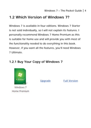 Windows 7 – The Pocket Guide 4
1.2 Which Version of Windows 7?
Windows 7 is available in four editions. Windows 7 Starter
is not sold individually, so I will not explain its features. I
personally recommend Windows 7 Home Premium as this
is suitable for home use and will provide you with most of
the functionality needed to do everything in this book.
However, if you want all the features, you’ll need Windows
7 Ultimate.
1.2.1 Buy Your Copy of Windows 7
Upgrade Full Version
 