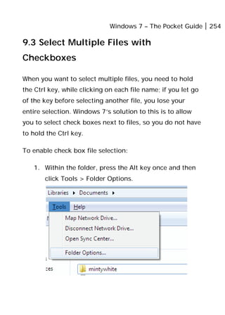 Windows 7 – The Pocket Guide 254
9.3 Select Multiple Files with
Checkboxes
When you want to select multiple files, you need to hold
the Ctrl key, while clicking on each file name; if you let go
of the key before selecting another file, you lose your
entire selection. Windows 7’s solution to this is to allow
you to select check boxes next to files, so you do not have
to hold the Ctrl key.
To enable check box file selection:
1. Within the folder, press the Alt key once and then
click Tools > Folder Options.
 
