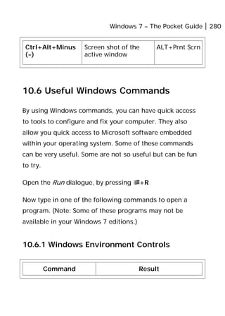 Windows 7 – The Pocket Guide 280
Ctrl+Alt+Minus
(-)
Screen shot of the
active window
ALT+Prnt Scrn
10.6 Useful Windows Commands
By using Windows commands, you can have quick access
to tools to configure and fix your computer. They also
allow you quick access to Microsoft software embedded
within your operating system. Some of these commands
can be very useful. Some are not so useful but can be fun
to try.
Open the Run dialogue, by pressing +R
Now type in one of the following commands to open a
program. (Note: Some of these programs may not be
available in your Windows 7 editions.)
10.6.1 Windows Environment Controls
Command Result
 