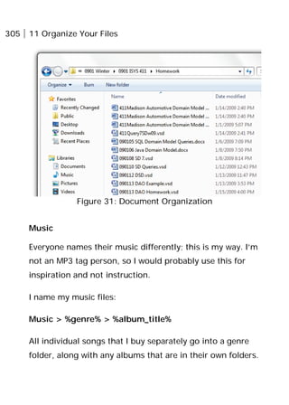 305 11 Organize Your Files
Figure 31: Document Organization
Music
Everyone names their music differently; this is my way. I’m
not an MP3 tag person, so I would probably use this for
inspiration and not instruction.
I name my music files:
Music > %genre% > %album_title%
All individual songs that I buy separately go into a genre
folder, along with any albums that are in their own folders.
 