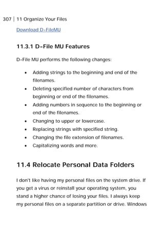 307 11 Organize Your Files
Download D-FileMU
11.3.1 D-File MU Features
D-File MU performs the following changes:
• Adding strings to the beginning and end of the
filenames.
• Deleting specified number of characters from
beginning or end of the filenames.
• Adding numbers in sequence to the beginning or
end of the filenames.
• Changing to upper or lowercase.
• Replacing strings with specified string.
• Changing the file extension of filenames.
• Capitalizing words and more.
11.4 Relocate Personal Data Folders
I don't like having my personal files on the system drive. If
you get a virus or reinstall your operating system, you
stand a higher chance of losing your files. I always keep
my personal files on a separate partition or drive. Windows
 