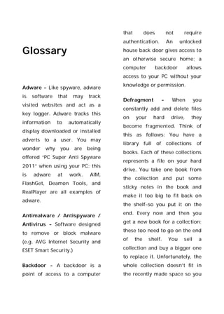 Glossary
Adware - Like spyware, adware
is software that may track
visited websites and act as a
key logger. Adware tracks this
information to automatically
display downloaded or installed
adverts to a user. You may
wonder why you are being
offered “PC Super Anti Spyware
2011” when using your PC; this
is adware at work. AIM,
FlashGet, Deamon Tools, and
RealPlayer are all examples of
adware.
Antimalware / Antispyware /
Antivirus - Software designed
to remove or block malware
(e.g. AVG Internet Security and
ESET Smart Security.)
Backdoor - A backdoor is a
point of access to a computer
that does not require
authentication. An unlocked
house back door gives access to
an otherwise secure home; a
computer backdoor allows
access to your PC without your
knowledge or permission.
Defragment - When you
constantly add and delete files
on your hard drive, they
become fragmented. Think of
this as follows: You have a
library full of collections of
books. Each of these collections
represents a file on your hard
drive. You take one book from
the collection and put some
sticky notes in the book and
make it too big to fit back on
the shelf–so you put it on the
end. Every now and then you
get a new book for a collection;
these too need to go on the end
of the shelf. You sell a
collection and buy a bigger one
to replace it. Unfortunately, the
whole collection doesn’t fit in
the recently made space so you
 