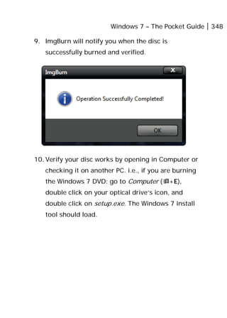 Windows 7 – The Pocket Guide 348
9. ImgBurn will notify you when the disc is
successfully burned and verified.
10. Verify your disc works by opening in Computer or
checking it on another PC. i.e., if you are burning
the Windows 7 DVD: go to Computer (+E),
double click on your optical drive’s icon, and
double click on setup.exe. The Windows 7 install
tool should load.
 