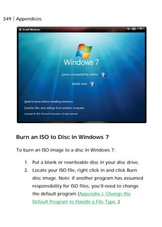 349 Appendices
Burn an ISO to Disc in Windows 7
To burn an ISO image to a disc in Windows 7:
1. Put a blank or rewriteable disc in your disc drive.
2. Locate your ISO file, right click in and click Burn
disc image. Note: if another program has assumed
responsibility for ISO files, you’ll need to change
the default program (Appendix J: Change the
Default Program to Handle a File Type .)
 