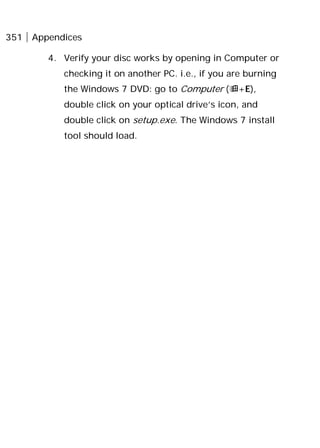 351 Appendices
4. Verify your disc works by opening in Computer or
checking it on another PC. i.e., if you are burning
the Windows 7 DVD: go to Computer (+E),
double click on your optical drive’s icon, and
double click on setup.exe. The Windows 7 install
tool should load.
 