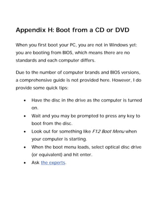 Appendix H: Boot from a CD or DVD
When you first boot your PC, you are not in Windows yet;
you are booting from BIOS, which means there are no
standards and each computer differs.
Due to the number of computer brands and BIOS versions,
a comprehensive guide is not provided here. However, I do
provide some quick tips:
• Have the disc in the drive as the computer is turned
on.
• Wait and you may be prompted to press any key to
boot from the disc.
• Look out for something like F12 Boot Menu when
your computer is starting.
• When the boot menu loads, select optical disc drive
(or equivalent) and hit enter.
• Ask the experts.
 
