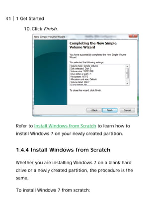41 1 Get Started
10. Click Finish.
Refer to Install Windows from Scratch to learn how to
install Windows 7 on your newly created partition.
1.4.4 Install Windows from Scratch
Whether you are installing Windows 7 on a blank hard
drive or a newly created partition, the procedure is the
same.
To install Windows 7 from scratch:
 