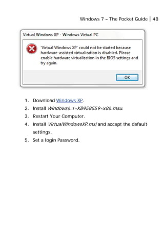 Windows 7 – The Pocket Guide 48
1. Download Windows XP.
2. Install Windows6.1-KB958559-x86.msu.
3. Restart Your Computer.
4. Install VirtualWindowsXP.msi and accept the default
settings.
5. Set a login Password.
 