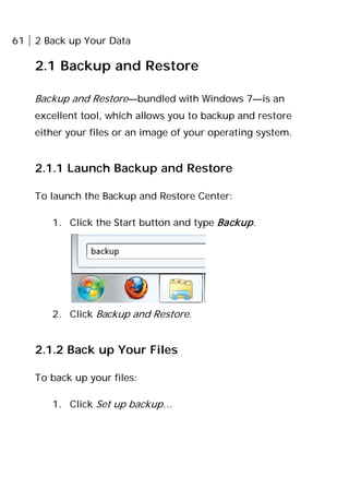 61 2 Back up Your Data
2.1 Backup and Restore
Backup and Restore—bundled with Windows 7—is an
excellent tool, which allows you to backup and restore
either your files or an image of your operating system.
2.1.1 Launch Backup and Restore
To launch the Backup and Restore Center:
1. Click the Start button and type Backup.
2. Click Backup and Restore.
2.1.2 Back up Your Files
To back up your files:
1. Click Set up backup…
 