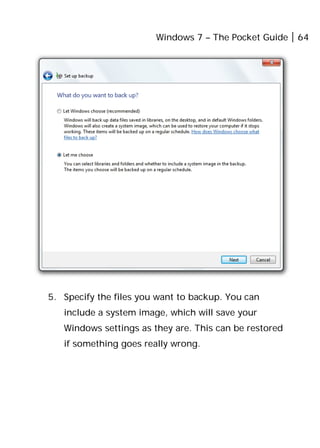 Windows 7 – The Pocket Guide 64
5. Specify the files you want to backup. You can
include a system image, which will save your
Windows settings as they are. This can be restored
if something goes really wrong.
 