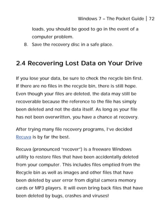 Windows 7 – The Pocket Guide 72
loads, you should be good to go in the event of a
computer problem.
8. Save the recovery disc in a safe place.
2.4 Recovering Lost Data on Your Drive
If you lose your data, be sure to check the recycle bin first.
If there are no files in the recycle bin, there is still hope.
Even though your files are deleted, the data may still be
recoverable because the reference to the file has simply
been deleted and not the data itself. As long as your file
has not been overwritten, you have a chance at recovery.
After trying many file recovery programs, I’ve decided
Recuva is by far the best.
Recuva (pronounced “recover”) is a freeware Windows
utility to restore files that have been accidentally deleted
from your computer. This includes files emptied from the
Recycle bin as well as images and other files that have
been deleted by user error from digital camera memory
cards or MP3 players. It will even bring back files that have
been deleted by bugs, crashes and viruses!
 