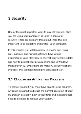 3 Security
One of the most important ways to protect yourself, when
you are using your computer, is to be in control of
security. There are so many threats out there that it is
important to be proactive and protect your computer.
In this chapter, you will learn how to choose anti-virus,
anti-malware, and firewall software; how to take
ownership of your files; how to encrypt your sensitive data;
and how to protect your privacy online and in Windows
Media Player 12. While there are many PC security options
available, this section should give you a good start.
3.1 Choose an Anti-virus Program
To protect yourself, you must have an anti-virus program.
A virus is designed to disrupt the normal operation of your
PC and can be costly: both in your time and in repairs that
need to be made to recover your system.
 