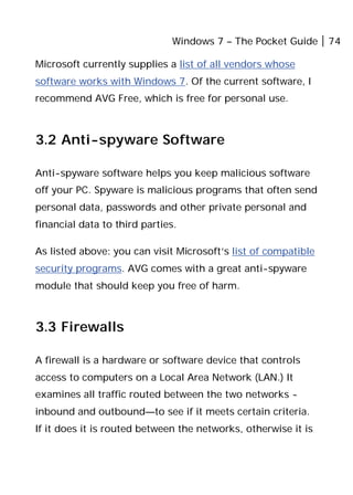 Windows 7 – The Pocket Guide 74
Microsoft currently supplies a list of all vendors whose
software works with Windows 7. Of the current software, I
recommend AVG Free, which is free for personal use.
3.2 Anti-spyware Software
Anti-spyware software helps you keep malicious software
off your PC. Spyware is malicious programs that often send
personal data, passwords and other private personal and
financial data to third parties.
As listed above: you can visit Microsoft’s list of compatible
security programs. AVG comes with a great anti-spyware
module that should keep you free of harm.
3.3 Firewalls
A firewall is a hardware or software device that controls
access to computers on a Local Area Network (LAN.) It
examines all traffic routed between the two networks -
inbound and outbound—to see if it meets certain criteria.
If it does it is routed between the networks, otherwise it is
 