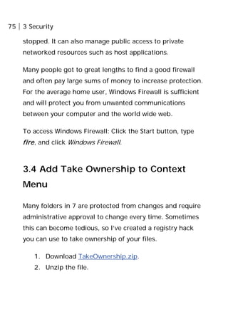 75 3 Security
stopped. It can also manage public access to private
networked resources such as host applications.
Many people got to great lengths to find a good firewall
and often pay large sums of money to increase protection.
For the average home user, Windows Firewall is sufficient
and will protect you from unwanted communications
between your computer and the world wide web.
To access Windows Firewall: Click the Start button, type
fire, and click Windows Firewall.
3.4 Add Take Ownership to Context
Menu
Many folders in 7 are protected from changes and require
administrative approval to change every time. Sometimes
this can become tedious, so I’ve created a registry hack
you can use to take ownership of your files.
1. Download TakeOwnership.zip.
2. Unzip the file.
 