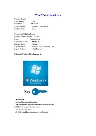 Win 7 Professional Key
Product Details:
Place of Origin: USA
Brand Name: Microsoft
Model Number: Windows 7 Professional
Products Status: Stock
Payment & Shipping Terms:
Minimum Order Quantity: 100pcs
Price: Contact us now
Packaging Details: Only Key
Delivery Time: 1-2 days
Payment Terms: Western Union,T/T,Money Gram
Supply Ability: 100,000/month
Microsoft Windows 7 Professional Key
Specifications:
windows 7 Professional oem key
1.100% original key can be actived and verified online.
2.Will nerver blocked after activation.
3.Hot selling ,wholesale
4.Only Key(serial number),send to you by email
 