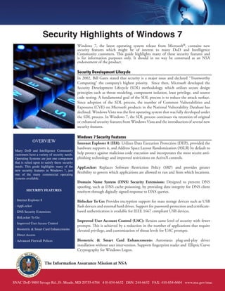 Security Highlights of Windows 7
                                                 Windows 7, the latest operating system release from Microsoft®, contains new
                                                 security features which might be of interest to many DoD and Intelligence
                                                 Community customers. This guide highlights many of these security features and
                                                 is for information purposes only. It should in no way be construed as an NSA
                                                 endorsement of the product.

                                                 Security Development Lifecycle
                                                 In 2002, Bill Gates stated that security is a major issue and declared “Trustworthy
                                                 Computing” the company’s highest priority. Since then, Microsoft developed the
                                                 Security Development Lifecycle (SDL) methodology, which utilizes secure design
                                                 principles such as threat modeling, component isolation, least privilege, and source
                                                 code testing. A fundamental goal of the SDL process is to reduce the attack surface.
                                                 Since adoption of the SDL process, the number of Common Vulnerabilities and
                                                 Exposures (CVE) on Microsoft products in the National Vulnerability Database has
                                                 declined. Windows Vista was the first operating system that was fully developed under
                                                 the SDL process. In Windows 7, the SDL process continues via retention of original
                                                 or enhanced security features from Windows Vista and the introduction of several new
                                                 security features.

                                                 Windows 7 Security Features
               OVERVIEW                          Internet Explorer 8 (IE8): Utilizes Data Execution Protection (DEP), provided the
                                                 hardware supports it, and Address Space Layout Randomization (ASLR) by default to
 Many DoD and Intelligence Community
 customers have a variety of security needs.     help protect against malicious code execution and incorporates the most recent anti-
 Operating Systems are just one component        phishing technology and improved restrictions on ActiveX controls.
 that is relied upon to satisfy these security
 needs. This guide highlights many of the        AppLocker: Replaces Software Restriction Policy (SRP) and provides greater
 new security features in Windows 7, just
                                                 flexibility to govern which applications are allowed to run and from which locations.
 one of the many commercial operating
 systems available.
                                                 Domain Name System (DNS) Security Extensions: Designed to prevent DNS
                                                 spoofing, such as DNS cache poisoning, by providing data integrity for DNS client
         SECURITY FEATURES                       resolvers through digitally signed response to DNS queries.

 - Internet Explorer 8                           Bitlocker To Go: Provides encryption support for mass storage devices such as USB
 - AppLocker                                     flash devices and external hard drives. Support for password-protection and certificate-
 - DNS Security Extensions                       based authentication is available for IEEE 1667 compliant USB devices.
 - BitLocker To Go
                                                 Improved User Account Control (UAC): Retains same level of security with fewer
 - Improved User Access Control
                                                 prompts. This is achieved by a reduction in the number of applications that require
 - Biometric & Smart Card Enhancements           elevated privilege, and customization of threat levels for UAC prompts.
 - Direct Access
 - Advanced Firewall Polices                     Biometric & Smart Card Enhancements: Automates plug-and-play driver
                                                 installation without user intervention. Supports fingerprint reader and Elliptic Curve
                                                 Cryptography for Windows Logon.


                         The Information Assurance Mission at NSA



SNAC DoD 9800 Savage Rd., Ft. Meade, MD 20755-6704 410-854-6632 DSN: 244-6632 FAX: 410-854-6604 www.nsa.gov/snac
 