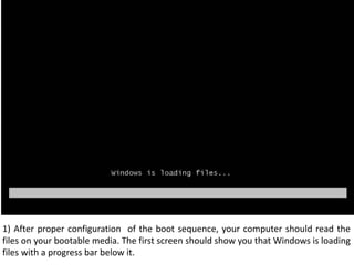 1) After proper configuration  of the boot sequence, your computer should read the files on your bootable media. The first screen should show you that Windows is loading files with a progress bar below it.  