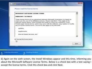 6) Again on the sixth screen, the Install Windows appear and this time, informing you
about the Microsoft Software License Terms. Below is a check box with a text saying I
accept the license terms. Click this check box and click Next.
 