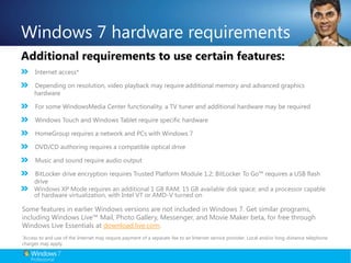 Windows 7 hardware requirementsAdditional requirements to use certain features:Internet access*Depending on resolution, video playback may require additional memory and advanced graphics hardware For some WindowsMedia Center functionality, a TV tuner and additional hardware may be requiredWindows Touch and Windows Tablet require specific hardware HomeGroup requires a network and PCs with Windows 7 DVD/CD authoring requires a compatible optical driveMusic and sound require audio output BitLocker drive encryption requires Trusted Platform Module 1.2; BitLocker To Go™ requires a USB flash driveWindows XP Mode requires an additional 1 GB RAM, 15 GB available disk space; and a processor capable of hardware virtualization, with Intel VT or AMD-V turned onSome features in earlier Windows versions are not included in Windows 7. Get similar programs, including Windows Live™ Mail, Photo Gallery, Messenger, and Movie Maker beta, for free through Windows Live Essentials at download.live.com.*Access to and use of the Internet may require payment of a separate fee to an Internet service provider. Local and/or long-distance telephone charges may apply.