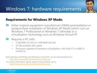 Windows 7: hardware requirementsRequirements for Windows XP Mode:Either original equipment manufacturer (OEM) preinstallation or postpurchase installation of Windows XP Mode (which runs on Windows 7 Professional or Windows 7 Ultimate) or a virtualization technology such as Windows Virtual PCRequires a PC with:2 GB RAM (32-bit) or 3 GB RAM (64-bit)15 GB available disk spaceProcessor capable of hardware virtualization, with Intel VT or AMD-V turned onBoth Windows XP Mode and Windows Virtual PC can be downloaded from http://www.microsoft.com/windows/virtual-pc.  For more information about system requirements, go to http://www.microsoft.com/windows/virtual-pc.