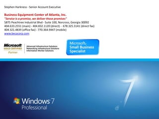 Stephen Harkness - Senior Account Executive Business Equipment Center of Atlanta, Inc."Service is a promise, we deliver those promises"5875 Peachtree Industrial Blvd - Suite 100, Norcross, Georgia 30092404.633.2551 (main) - 404.832.1120 (direct) -  678.325.3141 (direct fax)404.321.4839 (office fax) - 770.364.9447 (mobile)www.becacorp.com