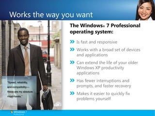 Works the way you wantThe Windows® 7 Professional operating system:Is fast and responsiveWorks with a broad set of devices and applicationsCan extend the life of your older Windows XP productivity applicationsHas fewer interruptions and prompts, and faster recovery Makes it easier to quickly fix problems yourself“Speed, reliability, and compatibility—these are my absolute must-haves.”