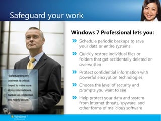 Safeguard your workWindows 7 Professional lets you:Schedule periodic backups to save your data or entire systemsQuickly restore individual files or folders that get accidentally deleted or overwrittenProtect confidential information with powerful encryption technologiesChoose the level of security and prompts you want to seeHelp protect your data and system from Internet threats, spyware, and other forms of malicious software“Safeguarding my business is critical. I need to make sure all my information is backed up, protected, and highly secure.”