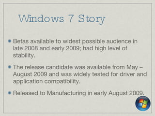 Windows 7 Story Betas available to widest possible audience in late 2008 and early 2009; had high level of stability. The release candidate was available from May – August 2009 and was widely tested for driver and application compatibility. Released to Manufacturing in early August 2009. 