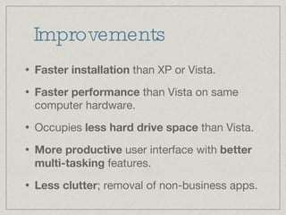 Improvements Faster installation  than XP or Vista. Faster performance  than Vista on same computer hardware. Occupies  less hard drive space  than Vista. More productive  user interface with  better multi-tasking  features. Less clutter ; removal of non-business apps. 