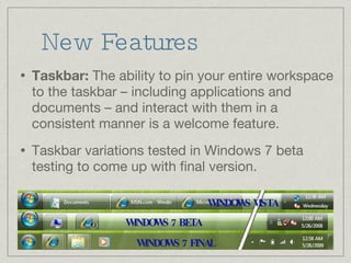 New Features Taskbar:  The ability to pin your entire workspace to the taskbar – including applications and documents – and interact with them in a consistent manner is a welcome feature. Taskbar variations tested in Windows 7 beta testing to come up with final version. WINDOWS VISTA WINDOWS 7 BETA WINDOWS 7 FINAL 
