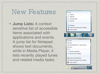 New Features Jump Lists:  A context sensitive list of accessible items associated with applications and events. A jump list for Notepad shows text documents, while in Media Player, it lists recently played tunes and related media tasks. 