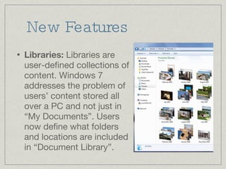 New Features Libraries:  Libraries are user-defined collections of content. Windows 7 addresses the problem of users’ content stored all over a PC and not just in “My Documents”. Users now define what folders and locations are included in “Document Library”. 