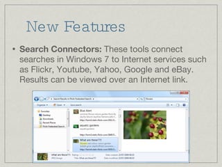 New Features Search Connectors:  These tools connect searches in Windows 7 to Internet services such as Flickr, Youtube, Yahoo, Google and eBay. Results can be viewed over an Internet link. 