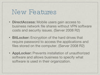 New Features DirectAccess:  Mobile users gain access to business network file shares without VPN software costs and security issues. (Server 2008 R2) BitLocker:  Encryption of the hard drives that require password to access the applications and files stored on the computer. (Server 2008 R2) AppLocker:  Prevents installation of unauthorized software and allows business to specify what software is used in their organization. 