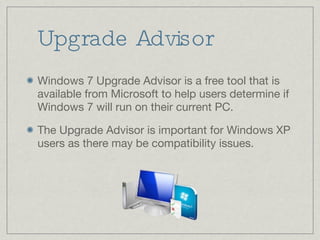 Upgrade Advisor Windows 7 Upgrade Advisor is a free tool that is available from Microsoft to help users determine if Windows 7 will run on their current PC. The Upgrade Advisor is important for Windows XP users as there may be compatibility issues. 