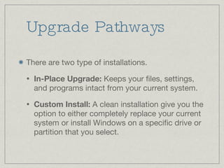Upgrade Pathways There are two type of installations. In-Place Upgrade:  Keeps your files, settings, and programs intact from your current system. Custom Install:  A clean installation give you the option to either completely replace your current system or install Windows on a specific drive or partition that you select. 