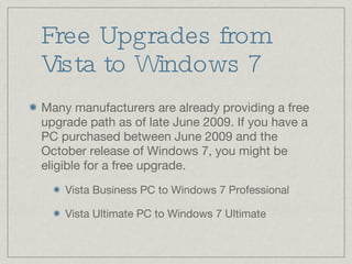 Free Upgrades from Vista to Windows 7 Many manufacturers are already providing a free upgrade path as of late June 2009. If you have a PC purchased between June 2009 and the October release of Windows 7, you might be eligible for a free upgrade. Vista Business PC to Windows 7 Professional Vista Ultimate PC to Windows 7 Ultimate 