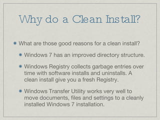 Why do a Clean Install? What are those good reasons for a clean install? Windows 7 has an improved directory structure. Windows Registry collects garbage entries over time with software installs and uninstalls. A clean install give you a fresh Registry. Windows Transfer Utility works very well to move documents, files and settings to a cleanly installed Windows 7 installation. 