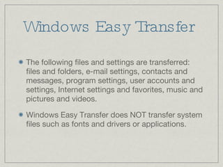 Windows Easy Transfer The following files and settings are transferred: files and folders, e-mail settings, contacts and messages, program settings, user accounts and settings, Internet settings and favorites, music and pictures and videos. Windows Easy Transfer does NOT transfer system files such as fonts and drivers or applications. 
