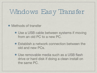 Windows Easy Transfer Methods of transfer Use a USB cable between systems if moving from an old PC to a new PC. Establish a network connection between the old and new PCs. Use removable media such as a USB flash drive or hard disk if doing a clean install on the same PC. 