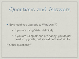 Questions and Answers So should you upgrade to Windows 7? If you are using Vista, definitely. If you are using XP and are happy, you do not need to upgrade, but should not be afraid to. Other questions? 