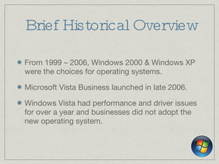Brief Historical Overview From 1999 – 2006, Windows 2000 & Windows XP were the choices for operating systems. Microsoft Vista Business launched in late 2006. Windows Vista had performance and driver issues for over a year and businesses did not adopt the new operating system. 