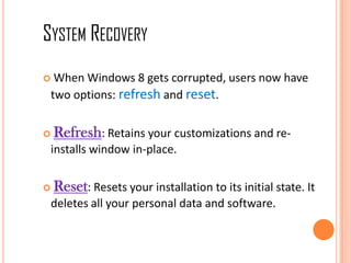  When Windows 8 gets corrupted, users now have
two options: refresh and reset.
 Refresh: Retains your customizations and re-
installs window in-place.
 Reset: Resets your installation to its initial state. It
deletes all your personal data and software.
SYSTEM RECOVERY
 