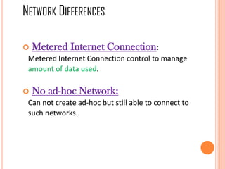  Metered Internet Connection:
Metered Internet Connection control to manage
amount of data used.
 No ad-hoc Network:
Can not create ad-hoc but still able to connect to
such networks.
NETWORK DIFFERENCES
 