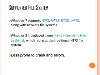 Windows 7 supports NTFS, FAT16, FAT32, HPFS,
along with network file systems.
Windows 8 introduced a new ReFS (Resilient File
System), which replaces the traditional NTFS file
system.
Less prone to crash and errors.
SUPPORTED FILE SYSTEM
 