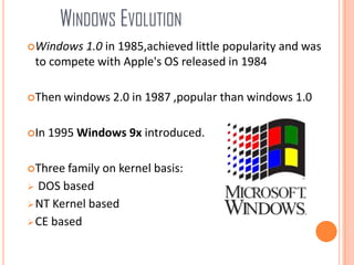 WINDOWS EVOLUTION
Windows 1.0 in 1985,achieved little popularity and was
to compete with Apple's OS released in 1984
Then windows 2.0 in 1987 ,popular than windows 1.0
In 1995 Windows 9x introduced.
Three family on kernel basis:
 DOS based
NT Kernel based
CE based
 