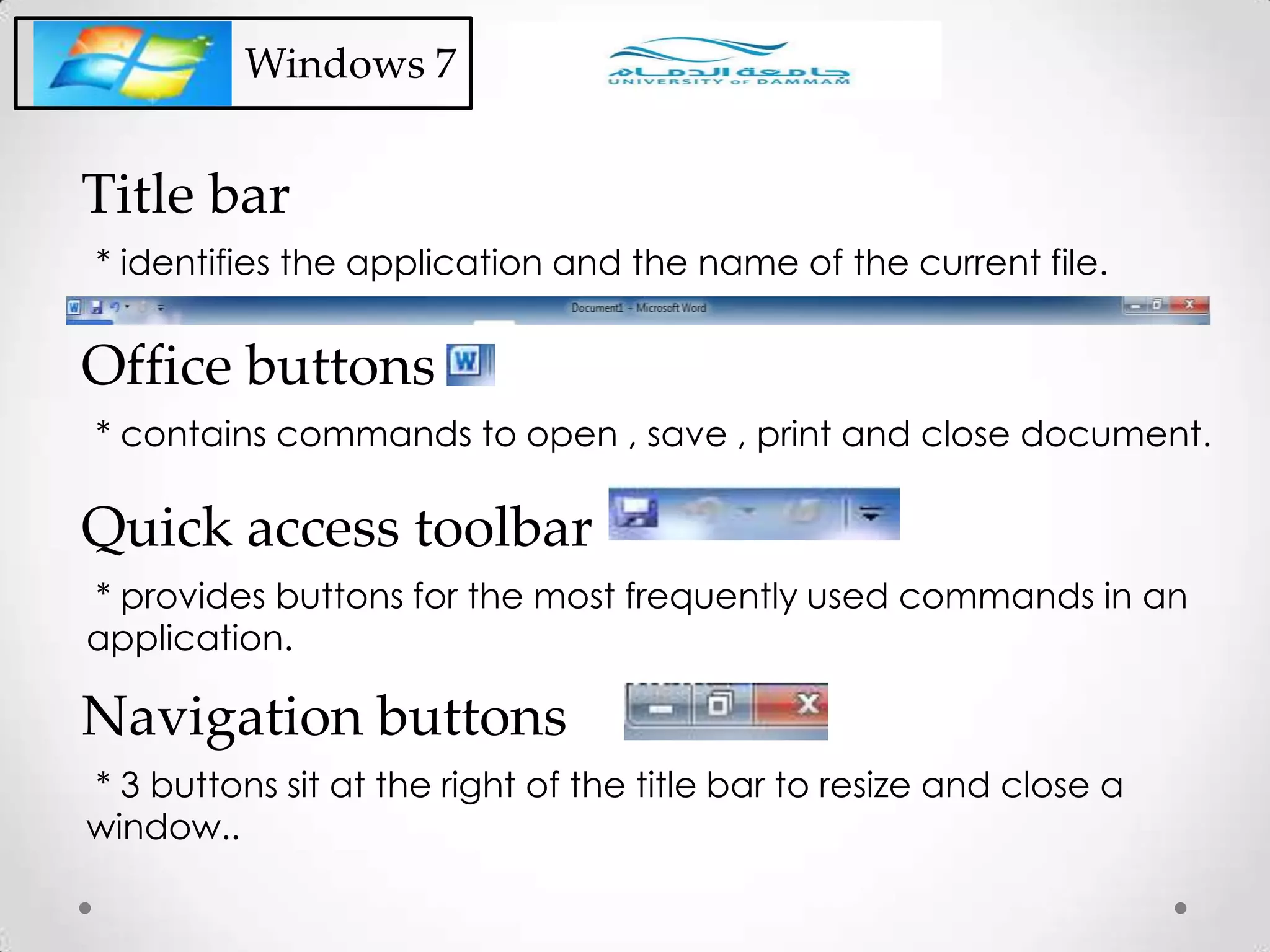 Windows 7
* identifies the application and the name of the current file.
Title bar
* contains commands to open , save , print and close document.
Office buttons
* provides buttons for the most frequently used commands in an
application.
Quick access toolbar
* 3 buttons sit at the right of the title bar to resize and close a
window..
Navigation buttons
 