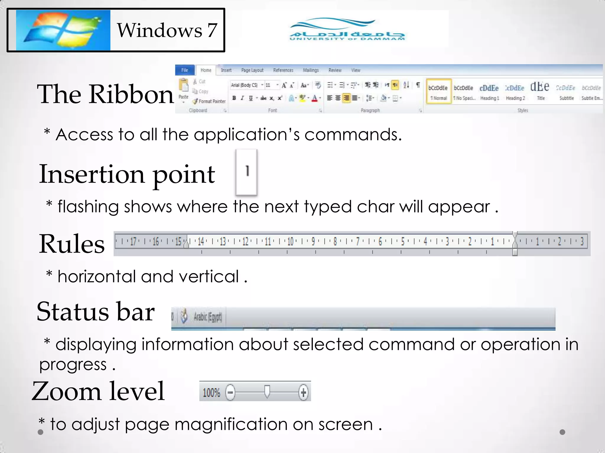 Windows 7
* flashing shows where the next typed char will appear .
Insertion point
* horizontal and vertical .
Rules
* displaying information about selected command or operation in
progress .
Status bar
* to adjust page magnification on screen .
Zoom level
* Access to all the application’s commands.
The Ribbon
 